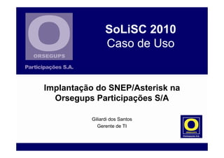 SoLiSC 2010
Caso de Uso
Giliardi dos Santos
Gerente de TI
Implantação do SNEP/Asterisk na
Orsegups Participações S/A
 