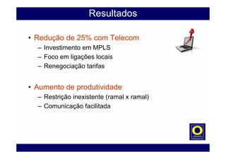 Resultados
• Redução de 25% com Telecom
– Investimento em MPLS
– Foco em ligações locais
– Renegociação tarifas
• Aumento de produtividade
– Restrição inexistente (ramal x ramal)
– Comunicação facilitada
 