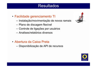 Resultados
• Facilidade gerenciamento TI
– Instalação/movimentação de novos ramais
– Plano de discagem flexível
– Controle de ligações por usuários
– Analises/relatórios diversos
• Abertura da Caixa Preta
– Disponibilização de API de recursos
 
