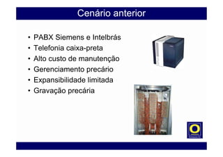 Cenário anterior
• PABX Siemens e Intelbrás
• Telefonia caixa-preta
• Alto custo de manutenção
• Gerenciamento precário
• Expansibilidade limitada
• Gravação precária
 