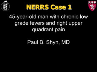 NERRS Case 1
45-year-old man with chronic low
  grade fevers and right upper
         quadrant pain

       Paul B. Shyn, MD
 