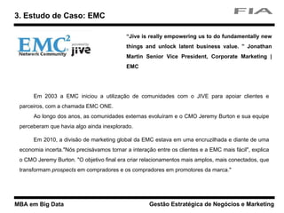 MBA em Big Data Gestão Estratégica de Negócios e Marketing
Em 2003 a EMC iniciou a utilização de comunidades com o JIVE para apoiar clientes e
parceiros, com a chamada EMC ONE.
Ao longo dos anos, as comunidades externas evoluíram e o CMO Jeremy Burton e sua equipe
perceberam que havia algo ainda inexplorado.
Em 2010, a divisão de marketing global da EMC estava em uma encruzilhada e diante de uma
economia incerta."Nós precisávamos tornar a interação entre os clientes e a EMC mais fácil", explica
o CMO Jeremy Burton. "O objetivo final era criar relacionamentos mais amplos, mais conectados, que
transformam prospects em compradores e os compradores em promotores da marca."
3. Estudo de Caso: EMC
“Jive is really empowering us to do fundamentally new
things and unlock latent business value. ” Jonathan
Martin Senior Vice President, Corporate Marketing |
EMC
 