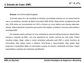 MBA em Big Data Gestão Estratégica de Negócios e Marketing
Solução: Uma Comunidade Engajada
O primeiro passo foi o de consolidar as diversas comunidades externas em um acesso fácil de
usar e um ambiente, chamado de Rede Comunitária EMC (ECN). Desenvolvido completamente pela
Jive, ECN entrou em funcionamento em 2010 e fornece um único destino para clientes potenciais,
clientes, desenvolvedores e parceiros que buscam informações, conselhos e recursos sobre ofertas e
tecnologia EMC.
Os visitantes podem participar em uma variedade de subcomunidades focada em determinados
serviços e soluções da EMC, com uma experiência de usuário contínua por toda parte. Podem
visualizar artigos, blogs, vídeos e outros conteúdos publicados pela EMC e outros membros da
comunidade. Eles podem baixar o software, ferramentas e documentação. Eles podem fazer
perguntas e compartilhar idéias em discussões e grupos de assunto e facilmente encontrar e seguir
especialistas e usuários com interesses semelhantes.
3. Estudo de Caso: EMC
 