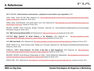 MBA em Big Data Gestão Estratégica de Negócios e Marketing
BRITO, MICHAEL. Smart business, social business : a playbook for social media in your organization, 2012.
Carter, Sandy. Social and BIG Data! Disponível em: http://socialbusinesssandy.com/2013/02/21/social-and-big-data-socbiz-ibmsocialbiz-
bigdata-socialbusiness/. Acesso em: 29 abr. 2014.
Colling, Cássia. Social Business: você precisa saber o que é isso. Disponível em: http://webinsider.com.br/2013/07/25/social-business-voce-
precisa-saber-o-que-e-isso/. Acesso em: 29 abr. 2014.
DELONG, LAUREN. Online Community Strategy Framework. Disponível em: http://pt.slideshare.net/ldelong/online-community-strategy-
framework#. Acesso em: 29 abr. 2014.
EMC. EMC Community Network (ECN). 2014 Disponível em: https://community.emc.com Acesso em 23 abr. 2014.
GARTNER Magic Quadrant for Social Software in the Workplace. 2013 Disponível em: http://www.jivesoftware.com/wp-
content/uploads/2013/09/magic_quadrant_for_social_software_2013.pdf Acesso em 23 abr. 2014.
JIVE. EMC Case Studie. 2014. Disponível em: http://www.jivesoftware.com/why-jive/resources/case-studies/emc/ Acesso em 23 abr. 2014.
KIRON, DAVID ET AL. Social business study: Shifting out of first gear. Disponível em: http://dupress.com/articles/social-business-study/.
Acesso em: 29 abr. 2014.
KOBIELUS, JAMES. Social Business: The Power of Big Data in Agile Engagement. 2013 Disponível em: http://ibmdatamag.
com/2013/06/social-business-the-power-of-big-data-in-agile-engagement/ Acesso em 23 abr. 2014.
MILHEIRO, HELDER. Social Business (Organizações em Rede + Novas Plataformas Colaborativas). http://pt.slideshare.net/maztin/social-
business-organizaes-em-rede-novas-plataformas-colaborativas# Acesso em 29 abr. 2014.
PORTAL EMC. 2014. Disponível em: http://brazil.emc.com/corporate/emc-at-glance/corporate-profile/index.htm. Acesso em 23 abr. 2014.
6. Referências
 