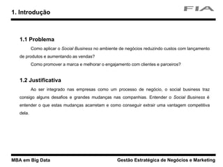 MBA em Big Data Gestão Estratégica de Negócios e Marketing
1.1 Problema
Como aplicar o Social Business no ambiente de negócios reduzindo custos com lançamento
de produtos e aumentando as vendas?
Como promover a marca e melhorar o engajamento com clientes e parceiros?
1.2 Justificativa
Ao ser integrado nas empresas como um processo de negócio, o social business traz
consigo alguns desafios e grandes mudanças nas companhias. Entender o Social Business é
entender o que estas mudanças acarretam e como conseguir extrair uma vantagem competitiva
dela.
1. Introdução
 