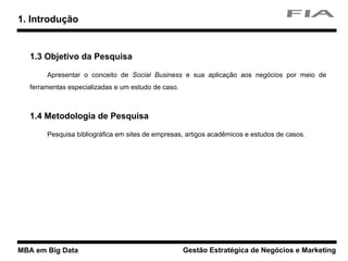 MBA em Big Data Gestão Estratégica de Negócios e Marketing
1. Introdução
1.3 Objetivo da Pesquisa
Apresentar o conceito de Social Business e sua aplicação aos negócios por meio de
ferramentas especializadas e um estudo de caso.
1.4 Metodologia de Pesquisa
Pesquisa bibliográfica em sites de empresas, artigos acadêmicos e estudos de casos.
 