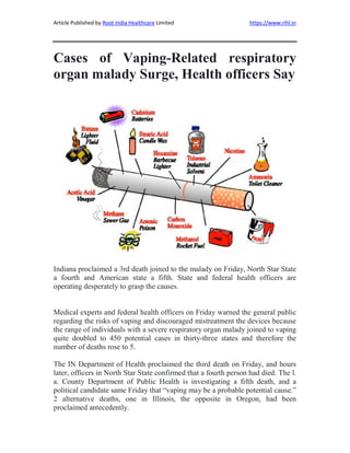 Article Published by Root India Healthcare Limited https://www.rihl.in
Cases of Vaping-Related respiratory
organ malady Surge, Health officers Say
Indiana proclaimed a 3rd death joined to the malady on Friday, North Star State
a fourth and American state a fifth. State and federal health officers are
operating desperately to grasp the causes.
Medical experts and federal health officers on Friday warned the general public
regarding the risks of vaping and discouraged mistreatment the devices because
the range of individuals with a severe respiratory organ malady joined to vaping
quite doubled to 450 potential cases in thirty-three states and therefore the
number of deaths rose to 5.
The IN Department of Health proclaimed the third death on Friday, and hours
later, officers in North Star State confirmed that a fourth person had died. The l.
a. County Department of Public Health is investigating a fifth death, and a
political candidate same Friday that “vaping may be a probable potential cause.”
2 alternative deaths, one in Illinois, the opposite in Oregon, had been
proclaimed antecedently.
 