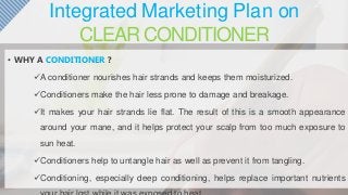 Integrated Marketing Plan on
CLEAR CONDITIONER
• WHY A CONDITIONER ?
A conditioner nourishes hair strands and keeps them moisturized.
Conditioners make the hair less prone to damage and breakage.
It makes your hair strands lie flat. The result of this is a smooth appearance
around your mane, and it helps protect your scalp from too much exposure to
sun heat.
Conditioners help to untangle hair as well as prevent it from tangling.
Conditioning, especially deep conditioning, helps replace important nutrients
 