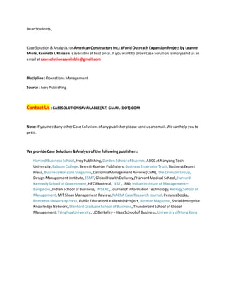 Dear Students,
Case Solution&Analysisfor AmericanConstructors Inc.: WorldOutreach Expansion Projectby Leanne
Miele,KennethJ.Klassen isavailable atbestprice. If youwant to orderCase Solution,simplysendusan
email atcasesolutionsavailable@gmail.com
Discipline :OperationsManagement
Source : IveyPublishing
Contact Us : CASESOLUTIONSAVAILABLE (AT) GMAIL(DOT) COM
Note:If youneedanyotherCase Solutionsof anypublisherplease sendusanemail.We canhelpyouto
getit.
We provide Case Solutions& Analysisof the followingpublishers:
Harvard BusinessSchool,IveyPublishing, DardenSchool of Busines,ABCCatNanyangTech
University, BabsonCollege,Berrett-KoehlerPublishers, BusinessEnterpriseTrust,Business Expert
Press, BusinessHorizonsMagazine,CaliforniaManagementReview (CMR), The CrimsonGroup,
DesignManagementInstitute, ESMT,Global HealthDelivery/HarvardMedical School, Harvard
KennedySchool of Government,HECMontréal, IESE , IMD, IndianInstitute of Management –
Bangalore,IndianSchool of Business, INSEAD,Journal of InformationTechnology, KelloggSchool of
Management,MIT SloanManagementReview, NACRA Case ResearchJournal,PerseusBooks,
PrincetonUniversityPress,PublicEducationLeadershipProject, RotmanMagazine,Social Enterprise
KnowledgeNetwork, StanfordGraduate School of Business,ThunderbirdSchool of Global
Management, TsinghuaUniversity,UCBerkeley –HaasSchool of Business, Universityof HongKong
 