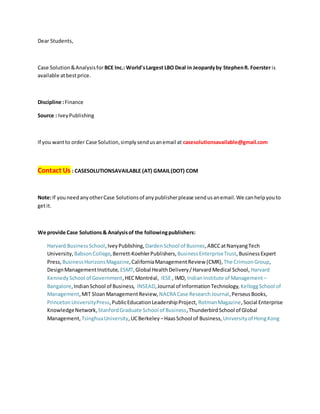 Dear Students,
Case Solution&Analysisfor BCE Inc.: World'sLargest LBO Deal in Jeopardyby StephenR. Foerster is
available atbestprice.
Discipline :Finance
Source : IveyPublishing
If you wantto order Case Solution,simplysendusanemail at casesolutionsavailable@gmail.com
Contact Us : CASESOLUTIONSAVAILABLE (AT) GMAIL(DOT) COM
Note:If youneedanyotherCase Solutionsof anypublisherplease sendusanemail.We canhelpyouto
getit.
We provide Case Solutions& Analysisof the followingpublishers:
Harvard BusinessSchool,IveyPublishing, DardenSchool of Busines,ABCCatNanyangTech
University, BabsonCollege,Berrett-KoehlerPublishers, BusinessEnterpriseTrust,BusinessExpert
Press, BusinessHorizonsMagazine,CaliforniaManagementReview (CMR), The CrimsonGroup,
DesignManagementInstitute, ESMT,Global HealthDelivery/HarvardMedical School, Harvard
KennedySchool of Government,HECMontréal, IESE , IMD, IndianInstitute of Management –
Bangalore,IndianSchool of Business, INSEAD,Journal of InformationTechnology, KelloggSchool of
Management,MIT SloanManagementReview, NACRA Case ResearchJournal,PerseusBooks,
PrincetonUniversityPress,PublicEducationLeadershipProject, RotmanMagazine,Social Enterprise
KnowledgeNetwork, StanfordGraduate School of Business,ThunderbirdSchool of Global
Management, TsinghuaUniversity,UCBerkeley –HaasSchool of Business, Universityof HongKong
 