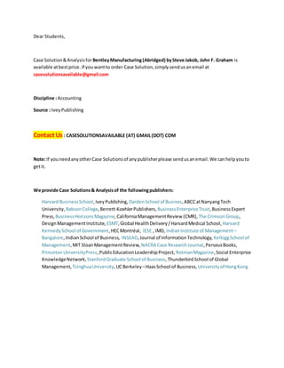 Dear Students,
Case Solution&Analysisfor BentleyManufacturing(Abridged) bySteve Jakob, John F. Graham is
available atbestprice. If youwantto order Case Solution,simplysendusanemail at
casesolutionsavailable@gmail.com
Discipline :Accounting
Source : IveyPublishing
Contact Us : CASESOLUTIONSAVAILABLE (AT) GMAIL(DOT) COM
Note:If youneedanyotherCase Solutionsof anypublisherplease sendusanemail.We canhelpyouto
getit.
We provide Case Solutions& Analysisof the followingpublishers:
Harvard BusinessSchool,IveyPublishing, DardenSchool of Busines,ABCCatNanyangTech
University, BabsonCollege,Berrett-KoehlerPublishers, BusinessEnterpriseTrust,BusinessExpert
Press, BusinessHorizonsMagazine,CaliforniaManagementReview (CMR), The CrimsonGroup,
DesignManagementInstitute, ESMT,Global HealthDelivery/HarvardMedical School, Harvard
KennedySchool of Government,HECMontréal, IESE , IMD, IndianInstitute of Management –
Bangalore,IndianSchool of Business, INSEAD,Journal of InformationTechnology, KelloggSchool of
Management,MIT SloanManagementReview, NACRA Case ResearchJournal,PerseusBooks,
PrincetonUniversityPress,PublicEducationLeadershipProject, RotmanMagazine,Social Enterprise
KnowledgeNetwork, StanfordGraduate School of Business,ThunderbirdSchool of Global
Management, TsinghuaUniversity,UCBerkeley –HaasSchool of Business, Universityof HongKong
 