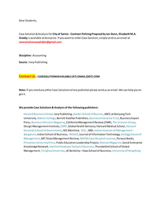 Dear Students,
Case Solution&Analysisfor Cityof Sarnia - Contract PolicingProposal by Ian Dunn, ElizabethM.A.
Grasby isavailable atbestprice. If youwant to orderCase Solution,simplysendusanemail at
casesolutionsavailable@gmail.com
Discipline :Accounting
Source : IveyPublishing
Contact Us : CASESOLUTIONSAVAILABLE (AT) GMAIL(DOT) COM
Note:If youneedanyotherCase Solutionsof anypublisherplease sendusanemail.We canhelpyouto
getit.
We provide Case Solutions& Analysisof the followingpublishers:
Harvard BusinessSchool,IveyPublishing, DardenSchool of Busines,ABCCatNanyangTech
University, BabsonCollege,Berrett-KoehlerPublishers, BusinessEnterpriseTrust,BusinessExpert
Press, BusinessHorizonsMagazine,CaliforniaManagementReview (CMR), The CrimsonGroup,
DesignManagementInstitute, ESMT,Global HealthDelivery/HarvardMedical School, Harvard
KennedySchool of Government,HECMontréal, IESE , IMD, IndianInstitute of Management –
Bangalore,IndianSchool of Business, INSEAD,Journal of InformationTechnology, KelloggSchool of
Management,MIT SloanManagementReview, NACRA Case ResearchJournal,PerseusBooks,
PrincetonUniversityPress,PublicEducationLeadershipProject, RotmanMagazine,Social Enterprise
KnowledgeNetwork, StanfordGraduate School of Business,ThunderbirdSchool of Global
Management, TsinghuaUniversity,UCBerkeley –HaasSchool of Business, Universityof HongKong
 