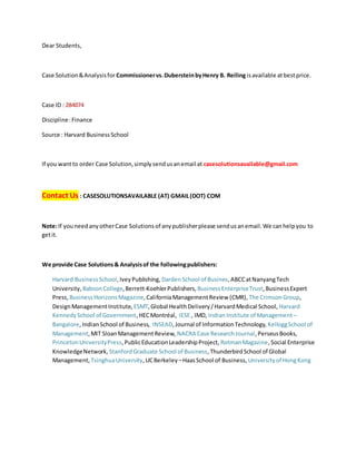 Dear Students,
Case Solution&Analysisfor Commissionervs.DubersteinbyHenry B. Reiling isavailable atbestprice.
Case ID : 284074
Discipline:Finance
Source : Harvard BusinessSchool
If you wantto order Case Solution,simplysendusanemail at casesolutionsavailable@gmail.com
Contact Us : CASESOLUTIONSAVAILABLE (AT) GMAIL(DOT) COM
Note:If youneedanyotherCase Solutionsof anypublisherplease sendusanemail.We canhelpyou to
getit.
We provide Case Solutions& Analysisof the followingpublishers:
Harvard BusinessSchool,IveyPublishing, DardenSchool of Busines,ABCCatNanyangTech
University, BabsonCollege,Berrett-KoehlerPublishers, BusinessEnterpriseTrust,BusinessExpert
Press, BusinessHorizonsMagazine,CaliforniaManagementReview (CMR), The CrimsonGroup,
DesignManagementInstitute, ESMT,Global HealthDelivery/HarvardMedical School, Harvard
KennedySchool of Government,HECMontréal, IESE , IMD, Indian Institute of Management –
Bangalore,IndianSchool of Business, INSEAD,Journal of InformationTechnology, KelloggSchool of
Management,MIT SloanManagementReview, NACRA Case ResearchJournal,PerseusBooks,
PrincetonUniversityPress,PublicEducationLeadershipProject, RotmanMagazine,Social Enterprise
KnowledgeNetwork, StanfordGraduate School of Business,ThunderbirdSchool of Global
Management, TsinghuaUniversity,UCBerkeley –HaasSchool of Business, Universityof HongKong
 