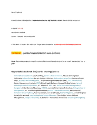 Dear Students,
Case Solution&Analysisfor CooperIndustries,Inc.by Thomas R. Piper isavailable atbestprice.
Case ID : 274116
Discipline:Finance
Source : Harvard BusinessSchool
If you wantto order Case Solution,simplysendusanemail at casesolutionsavailable@gmail.com
Contact Us : CASESOLUTIONSAVAILABLE (AT) GMAIL(DOT) COM
Note:If youneedanyotherCase Solutionsof anypublisherplease sendusanemail.We canhelpyouto
getit.
We provide Case Solutions& Analysisof the followingpublishers:
Harvard BusinessSchool,IveyPublishing, DardenSchool of Busines,ABCCatNanyangTech
University, BabsonCollege,Berrett-KoehlerPublishers, BusinessEnterpriseTrust,BusinessExpert
Press, BusinessHorizonsMagazine,CaliforniaManagementReview (CMR), The CrimsonGroup,
DesignManagementInstitute, ESMT,Global HealthDelivery/HarvardMedical School, Harvard
KennedySchool of Government,HECMontréal, IESE , IMD, IndianInstitute of Management –
Bangalore,IndianSchool of Business, INSEAD,Journal of InformationTechnology, KelloggSchool of
Management,MIT SloanManagementReview, NACRA Case ResearchJournal,PerseusBooks,
PrincetonUniversityPress,PublicEducationLeadershipProject, RotmanMagazine,Social Enterprise
KnowledgeNetwork, StanfordGraduate School of Business,ThunderbirdSchool of Global
Management, TsinghuaUniversity,UCBerkeley –HaasSchool of Business, Universityof HongKong
 