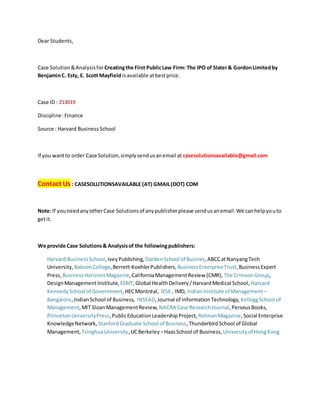 Dear Students,
Case Solution&Analysisfor Creatingthe First PublicLaw Firm: The IPO of Slater& GordonLimitedby
BenjaminC. Esty, E. Scott Mayfield isavailable atbestprice.
Case ID : 213019
Discipline:Finance
Source : Harvard BusinessSchool
If you wantto order Case Solution,simplysendusanemail at casesolutionsavailable@gmail.com
Contact Us : CASESOLUTIONSAVAILABLE (AT) GMAIL(DOT) COM
Note:If youneedanyotherCase Solutionsof anypublisherplease sendusanemail.We canhelpyouto
getit.
We provide Case Solutions& Analysisof the followingpublishers:
Harvard BusinessSchool,IveyPublishing, DardenSchool of Busines,ABCCatNanyangTech
University, BabsonCollege,Berrett-KoehlerPublishers, BusinessEnterpriseTrust,BusinessExpert
Press, BusinessHorizonsMagazine,CaliforniaManagementReview (CMR), The CrimsonGroup,
DesignManagementInstitute, ESMT,Global HealthDelivery/HarvardMedical School, Harvard
KennedySchool of Government,HECMontréal, IESE , IMD, IndianInstitute of Management –
Bangalore,IndianSchool of Business, INSEAD,Journal of InformationTechnology, KelloggSchool of
Management,MIT SloanManagementReview, NACRA Case ResearchJournal,PerseusBooks,
PrincetonUniversityPress,PublicEducationLeadershipProject, RotmanMagazine,Social Enterprise
KnowledgeNetwork, StanfordGraduate School of Business,ThunderbirdSchool of Global
Management, TsinghuaUniversity,UCBerkeley –HaasSchool of Business, Universityof HongKong
 