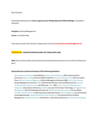 Dear Students,
Case Solution&Analysisfor CrisisinJapan by Jean-Philippe Bonardi,WilliamAldridge isavailable at
bestprice.
Discipline :General Management
Source : IveyPublishing
If you wantto order Case Solution,simplysendusanemail at casesolutionsavailable@gmail.com
Contact Us : CASESOLUTIONSAVAILABLE (AT) GMAIL(DOT) COM
Note:If youneedanyotherCase Solutionsof anypublisherplease sendusanemail.We canhelpyouto
getit.
We provide Case Solutions& Analysisof the followingpublishers:
Harvard BusinessSchool,IveyPublishing, DardenSchool of Busines,ABCCatNanyangTech
University, BabsonCollege,Berrett-KoehlerPublishers, BusinessEnterpriseTrust,BusinessExpert
Press, BusinessHorizonsMagazine,CaliforniaManagementReview (CMR), The CrimsonGroup,
DesignManagementInstitute, ESMT,Global HealthDelivery/HarvardMedical School, Harvard
KennedySchool of Government,HECMontréal, IESE , IMD, IndianInstitute of Management –
Bangalore,IndianSchool of Business, INSEAD,Journal of InformationTechnology, KelloggSchool of
Management,MIT SloanManagementReview, NACRA Case ResearchJournal,PerseusBooks,
PrincetonUniversityPress,PublicEducationLeadershipProject, RotmanMagazine,Social Enterprise
KnowledgeNetwork, StanfordGraduate School of Business,ThunderbirdSchool of Global
Management, TsinghuaUniversity,UCBerkeley –HaasSchool of Business, Universityof HongKong