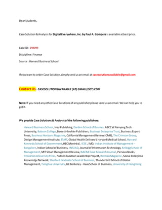 Dear Students,
Case Solution&Analysisfor Digital Everywhere,Inc. by Paul A. Gompers isavailable atbestprice.
Case ID : 298099
Discipline:Finance
Source : Harvard BusinessSchool
If you wantto order Case Solution,simplysendusanemail at casesolutionsavailable@gmail.com
Contact Us : CASESOLUTIONSAVAILABLE (AT) GMAIL(DOT) COM
Note:If youneedanyotherCase Solutionsof anypublisherplease sendusanemail.We canhelpyouto
getit.
We provide Case Solutions& Analysisof the followingpublishers:
Harvard BusinessSchool,IveyPublishing, DardenSchool of Busines,ABCCatNanyangTech
University, BabsonCollege,Berrett-KoehlerPublishers, BusinessEnterpriseTrust,BusinessExpert
Press, BusinessHorizonsMagazine,CaliforniaManagementReview (CMR), The CrimsonGroup,
DesignManagementInstitute, ESMT,Global HealthDelivery/HarvardMedical School, Harvard
KennedySchool of Government,HECMontréal, IESE , IMD, IndianInstitute of Management –
Bangalore,IndianSchool of Business, INSEAD,Journal of InformationTechnology, KelloggSchool of
Management,MIT SloanManagementReview, NACRA Case ResearchJournal,PerseusBooks,
PrincetonUniversityPress,PublicEducationLeadershipProject, RotmanMagazine,Social Enterprise
KnowledgeNetwork, StanfordGraduate School of Business,ThunderbirdSchool of Global
Management, TsinghuaUniversity,UCBerkeley –HaasSchool of Business, Universityof HongKong
 