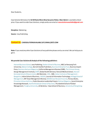 Dear Students,
Case Solution&Analysisfor Ed WilliamsMensWearbyLynne Ricker, Marc Boivin isavailable atbest
price. If you wantto orderCase Solution,simplysendusanemail at casesolutionsavailable@gmail.com
Discipline :Marketing
Source : IveyPublishing
Contact Us : CASESOLUTIONSAVAILABLE (AT) GMAIL(DOT) COM
Note:If youneedanyotherCase Solutionsof anypublisherplease sendusanemail.We canhelpyouto
getit.
We provide Case Solutions& Analysisof the followingpublishers:
Harvard BusinessSchool,IveyPublishing, DardenSchool of Busines,ABCCatNanyangTech
University, BabsonCollege,Berrett-KoehlerPublishers, BusinessEnterpriseTrust,BusinessExpert
Press, BusinessHorizonsMagazine,CaliforniaManagementReview (CMR), The CrimsonGroup,
DesignManagementInstitute, ESMT,Global HealthDelivery/HarvardMedical School, Harvard
KennedySchool of Government,HECMontréal, IESE , IMD, IndianInstitute of Management –
Bangalore,IndianSchool of Business, INSEAD,Journal of InformationTechnology, KelloggSchool of
Management,MIT SloanManagementReview, NACRA Case ResearchJournal,PerseusBooks,
PrincetonUniversityPress,PublicEducationLeadershipProject, RotmanMagazine,Social Enterprise
KnowledgeNetwork, StanfordGraduate School of Business,ThunderbirdSchool of Global
Management, TsinghuaUniversity,UCBerkeley –HaasSchool of Business, Universityof HongKong
 