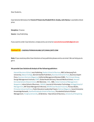 Dear Students,
Case Solution&Analysisfor Forestof Flowersby ElizabethM.A.Grasby, Julie Harvey isavailable atbest
price.
Discipline :Finance
Source : IveyPublishing
If you wantto order Case Solution,simplysendusanemail at casesolutionsavailable@gmail.com
Contact Us : CASESOLUTIONSAVAILABLE (AT) GMAIL(DOT) COM
Note:If youneedanyotherCase Solutionsof anypublisherplease sendusanemail.We canhelpyouto
getit.
We provide Case Solutions& Analysisof the followingpublishers:
Harvard BusinessSchool,IveyPublishing, DardenSchool of Busines,ABCCatNanyangTech
University, BabsonCollege,Berrett-KoehlerPublishers, BusinessEnterpriseTrust,BusinessExpert
Press, BusinessHorizonsMagazine,CaliforniaManagementReview (CMR), The CrimsonGroup,
DesignManagementInstitute, ESMT,Global HealthDelivery/HarvardMedical School, Harvard
KennedySchool of Government,HECMontréal, IESE , IMD, IndianInstitute of Management –
Bangalore,IndianSchool of Business, INSEAD,Journal of InformationTechnology, KelloggSchool of
Management,MIT SloanManagementReview, NACRA Case ResearchJournal,PerseusBooks,
PrincetonUniversityPress,PublicEducationLeadershipProject, RotmanMagazine,Social Enterprise
KnowledgeNetwork, StanfordGraduate School of Business,ThunderbirdSchool of Global
Management, TsinghuaUniversity,UCBerkeley –HaasSchool of Business, Universityof HongKong
 