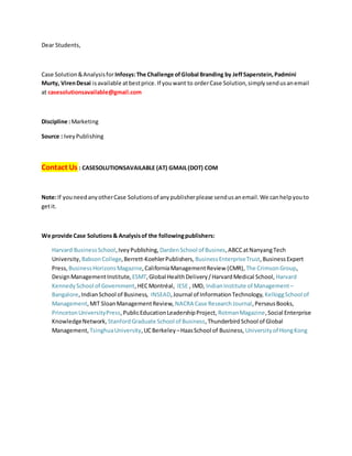 Dear Students,
Case Solution&Analysisfor Infosys:The Challenge ofGlobal Branding by JeffSaperstein,Padmini
Murty, VirenDesai isavailable atbestprice. If youwant to orderCase Solution,simplysendusanemail
at casesolutionsavailable@gmail.com
Discipline :Marketing
Source : IveyPublishing
Contact Us : CASESOLUTIONSAVAILABLE (AT) GMAIL(DOT) COM
Note:If youneedanyotherCase Solutionsof anypublisherplease sendusanemail.We canhelpyouto
getit.
We provide Case Solutions& Analysisof the followingpublishers:
Harvard BusinessSchool,IveyPublishing, DardenSchool of Busines,ABCCatNanyangTech
University, BabsonCollege,Berrett-KoehlerPublishers, BusinessEnterpriseTrust,BusinessExpert
Press, BusinessHorizonsMagazine,CaliforniaManagementReview (CMR), The CrimsonGroup,
DesignManagementInstitute, ESMT,Global HealthDelivery/HarvardMedical School, Harvard
KennedySchool of Government,HECMontréal, IESE , IMD, IndianInstitute of Management–
Bangalore,IndianSchool of Business, INSEAD,Journal of InformationTechnology, KelloggSchool of
Management,MIT SloanManagementReview, NACRA Case ResearchJournal,PerseusBooks,
PrincetonUniversityPress,PublicEducationLeadershipProject, RotmanMagazine,Social Enterprise
KnowledgeNetwork, StanfordGraduate School of Business,ThunderbirdSchool of Global
Management, TsinghuaUniversity,UCBerkeley –HaasSchool of Business, Universityof HongKong
 