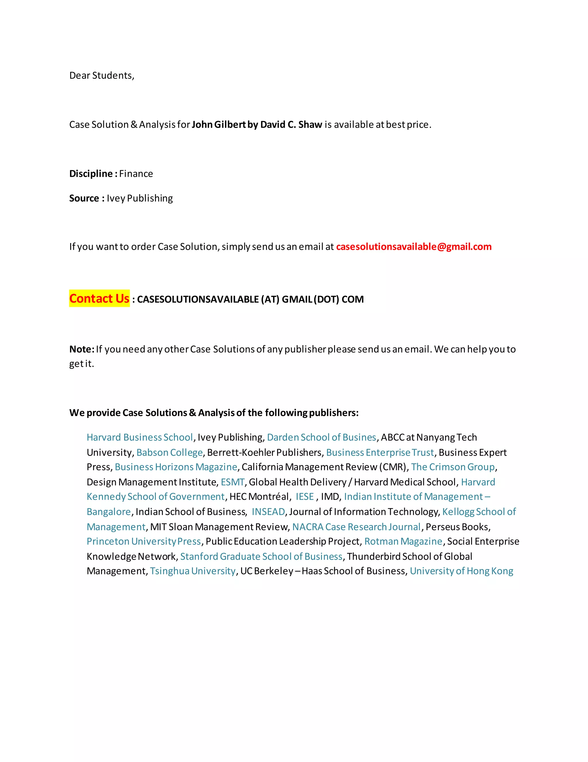 Dear Students,
Case Solution&Analysisfor JohnGilbertby David C. Shaw is available atbestprice.
Discipline :Finance
Source : IveyPublishing
If you wantto order Case Solution,simplysendusanemail at casesolutionsavailable@gmail.com
Contact Us : CASESOLUTIONSAVAILABLE (AT) GMAIL(DOT) COM
Note:If youneedanyotherCase Solutionsof anypublisherplease sendusanemail.We canhelpyouto
getit.
We provide Case Solutions& Analysisof the followingpublishers:
Harvard BusinessSchool,IveyPublishing, DardenSchool of Busines,ABCCatNanyangTech
University, BabsonCollege,Berrett-KoehlerPublishers, BusinessEnterpriseTrust,BusinessExpert
Press, BusinessHorizonsMagazine,CaliforniaManagementReview (CMR), The CrimsonGroup,
DesignManagementInstitute, ESMT,Global HealthDelivery/HarvardMedical School, Harvard
KennedySchool of Government,HECMontréal, IESE , IMD, IndianInstitute of Management –
Bangalore,IndianSchool of Business, INSEAD,Journal of InformationTechnology, KelloggSchool of
Management,MIT SloanManagementReview, NACRA Case ResearchJournal,PerseusBooks,
PrincetonUniversityPress,PublicEducationLeadershipProject, RotmanMagazine,Social Enterprise
KnowledgeNetwork, StanfordGraduate School of Business,ThunderbirdSchool of Global
Management, TsinghuaUniversity,UCBerkeley –HaasSchool of Business, Universityof HongKong