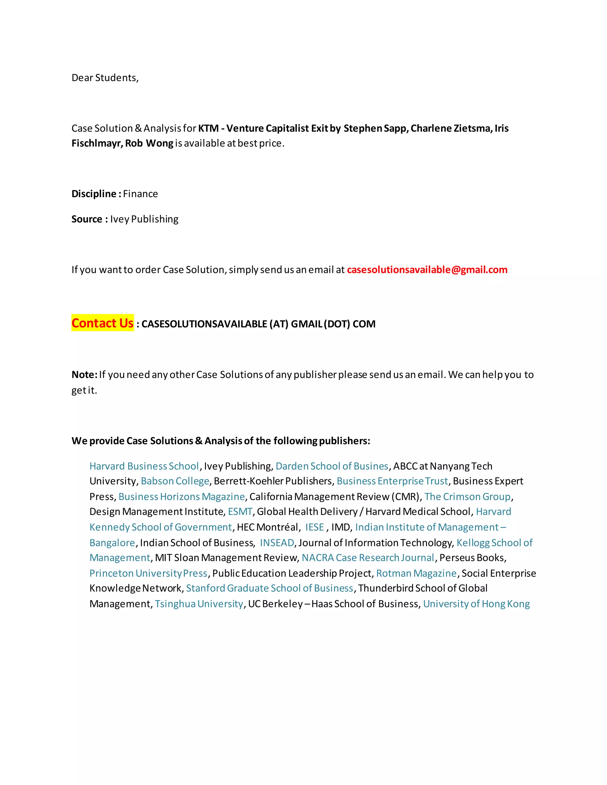 Dear Students,
Case Solution&Analysisfor KTM - Venture Capitalist Exitby StephenSapp,Charlene Zietsma,Iris
Fischlmayr,Rob Wongisavailable atbestprice.
Discipline :Finance
Source : IveyPublishing
If you wantto order Case Solution,simplysendusanemail at casesolutionsavailable@gmail.com
Contact Us : CASESOLUTIONSAVAILABLE (AT) GMAIL(DOT) COM
Note:If youneedanyotherCase Solutionsof anypublisherplease sendusanemail.We canhelpyou to
getit.
We provide Case Solutions& Analysisof the followingpublishers:
Harvard BusinessSchool,IveyPublishing, DardenSchool of Busines,ABCCatNanyangTech
University, BabsonCollege,Berrett-KoehlerPublishers, BusinessEnterpriseTrust,BusinessExpert
Press, BusinessHorizonsMagazine,CaliforniaManagementReview (CMR), The CrimsonGroup,
DesignManagementInstitute, ESMT,Global HealthDelivery/HarvardMedical School, Harvard
KennedySchool of Government,HECMontréal, IESE , IMD, Indian Institute of Management –
Bangalore,IndianSchool of Business, INSEAD,Journal of InformationTechnology, KelloggSchool of
Management,MIT SloanManagementReview, NACRA Case ResearchJournal,PerseusBooks,
PrincetonUniversityPress,PublicEducation LeadershipProject, RotmanMagazine,Social Enterprise
KnowledgeNetwork, StanfordGraduate School of Business,ThunderbirdSchool of Global
Management, TsinghuaUniversity,UCBerkeley –HaasSchool of Business, Universityof HongKong