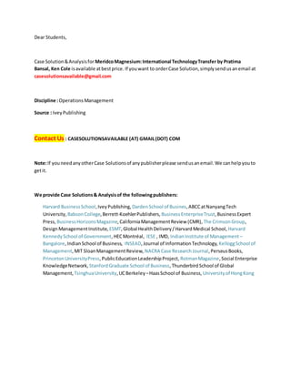 Dear Students,
Case Solution&Analysisfor MeridcoMagnesium:International TechnologyTransfer by Pratima
Bansal, Ken Cole isavailable atbestprice. If youwant to orderCase Solution,simplysendusanemail at
casesolutionsavailable@gmail.com
Discipline :OperationsManagement
Source : IveyPublishing
Contact Us : CASESOLUTIONSAVAILABLE (AT) GMAIL(DOT) COM
Note:If youneedanyotherCase Solutionsof anypublisherplease sendusanemail.We canhelpyouto
getit.
We provide Case Solutions& Analysisof the followingpublishers:
Harvard BusinessSchool,IveyPublishing, DardenSchool of Busines,ABCCatNanyangTech
University, BabsonCollege,Berrett-KoehlerPublishers, BusinessEnterpriseTrust,BusinessExpert
Press, BusinessHorizonsMagazine,CaliforniaManagementReview (CMR), The CrimsonGroup,
DesignManagementInstitute, ESMT,Global HealthDelivery/HarvardMedical School, Harvard
KennedySchool of Government,HECMontréal, IESE , IMD, IndianInstitute of Management –
Bangalore,IndianSchool of Business, INSEAD,Journal of InformationTechnology, KelloggSchool of
Management,MIT SloanManagementReview, NACRA Case ResearchJournal,PerseusBooks,
PrincetonUniversityPress,PublicEducationLeadershipProject, RotmanMagazine,Social Enterprise
KnowledgeNetwork, StanfordGraduate School of Business,ThunderbirdSchool of Global
Management, TsinghuaUniversity,UCBerkeley –HaasSchool of Business, Universityof HongKong
 