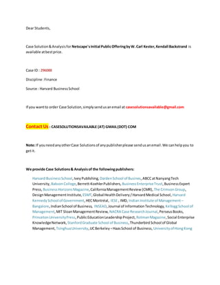 Dear Students,
Case Solution&Analysisfor Netscape'sInitial PublicOfferingbyW.Carl Kester,Kendall Backstrand is
available atbestprice.
Case ID : 296088
Discipline:Finance
Source : Harvard BusinessSchool
If you wantto order Case Solution,simplysendusanemail at casesolutionsavailable@gmail.com
Contact Us : CASESOLUTIONSAVAILABLE (AT) GMAIL(DOT) COM
Note:If youneedanyotherCase Solutionsof anypublisherplease sendusanemail.We canhelpyou to
getit.
We provide Case Solutions& Analysisof the followingpublishers:
Harvard BusinessSchool,IveyPublishing, DardenSchool of Busines,ABCCatNanyangTech
University, BabsonCollege,Berrett-KoehlerPublishers, BusinessEnterpriseTrust,BusinessExpert
Press, BusinessHorizonsMagazine,CaliforniaManagementReview (CMR), The CrimsonGroup,
DesignManagementInstitute, ESMT,Global HealthDelivery/HarvardMedical School, Harvard
KennedySchool of Government,HECMontréal, IESE , IMD, Indian Institute of Management –
Bangalore,IndianSchool of Business, INSEAD,Journal of InformationTechnology, KelloggSchool of
Management,MIT SloanManagementReview, NACRA Case ResearchJournal,PerseusBooks,
PrincetonUniversityPress,PublicEducation LeadershipProject, RotmanMagazine,Social Enterprise
KnowledgeNetwork, StanfordGraduate School of Business,ThunderbirdSchool of Global
Management, TsinghuaUniversity,UCBerkeley –HaasSchool of Business, Universityof HongKong
 