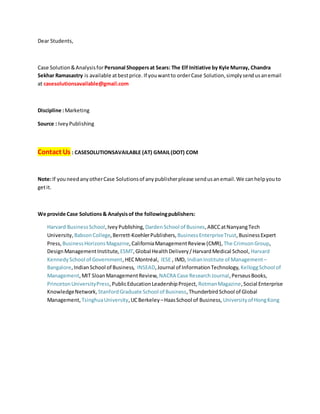 Dear Students,
Case Solution&Analysisfor Personal Shoppersat Sears: The Elf Initiative by Kyle Murray, Chandra
Sekhar Ramasastry is available atbestprice. If youwantto orderCase Solution,simplysendusanemail
at casesolutionsavailable@gmail.com
Discipline :Marketing
Source : IveyPublishing
Contact Us : CASESOLUTIONSAVAILABLE (AT) GMAIL(DOT) COM
Note:If youneedanyotherCase Solutionsof anypublisherplease sendusanemail.We canhelpyouto
getit.
We provide Case Solutions& Analysisof the followingpublishers:
Harvard BusinessSchool,IveyPublishing, DardenSchool of Busines,ABCCatNanyangTech
University, BabsonCollege,Berrett-KoehlerPublishers, BusinessEnterpriseTrust,BusinessExpert
Press, BusinessHorizonsMagazine,CaliforniaManagementReview (CMR), The CrimsonGroup,
DesignManagementInstitute, ESMT,Global HealthDelivery/HarvardMedical School, Harvard
KennedySchool of Government,HECMontréal, IESE , IMD, IndianInstitute of Management–
Bangalore,IndianSchool of Business, INSEAD,Journal of InformationTechnology, KelloggSchool of
Management,MIT SloanManagementReview, NACRA Case ResearchJournal,PerseusBooks,
PrincetonUniversityPress,PublicEducationLeadershipProject, RotmanMagazine,Social Enterprise
KnowledgeNetwork, StanfordGraduate School of Business,ThunderbirdSchool of Global
Management, TsinghuaUniversity,UCBerkeley –HaasSchool of Business, Universityof HongKong
 