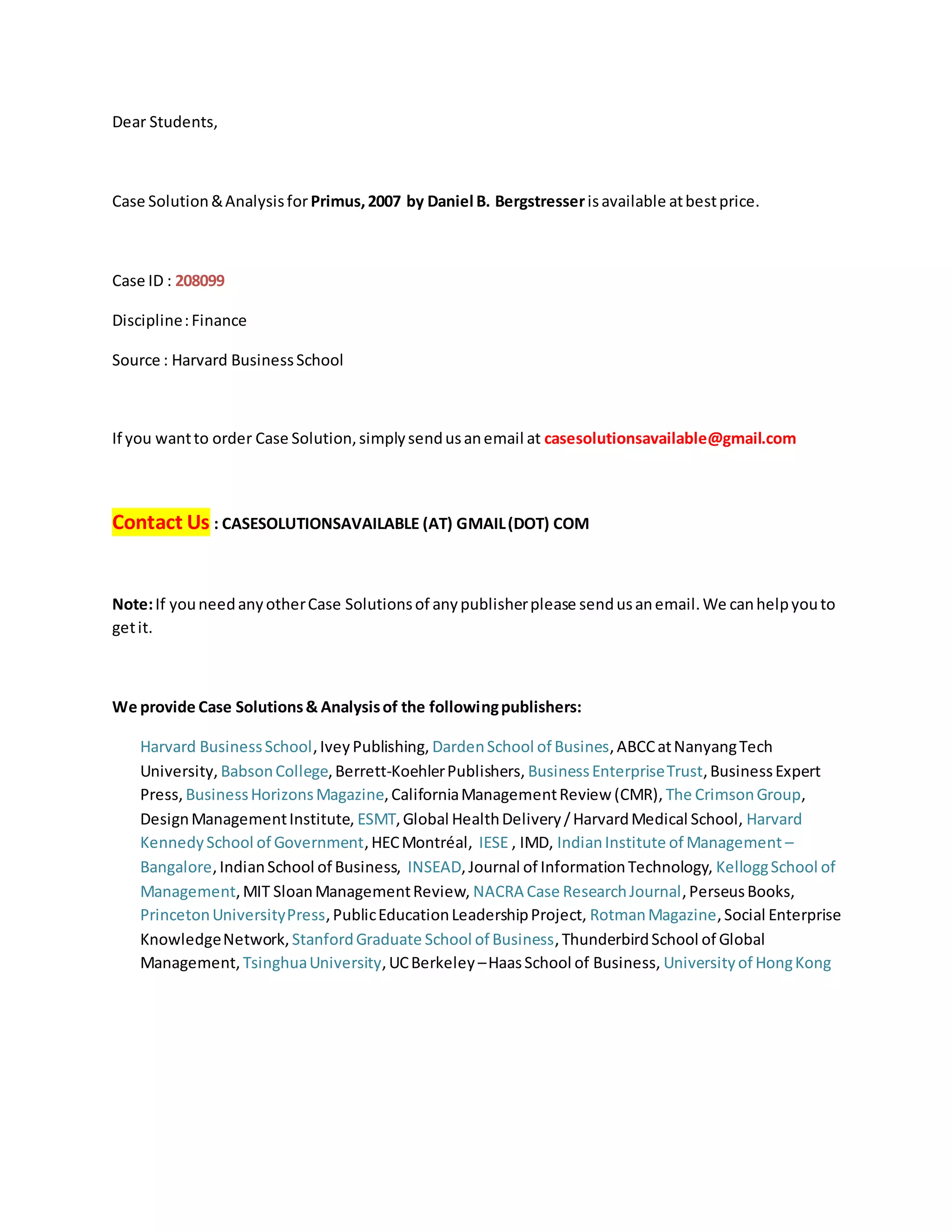 Dear Students,
Case Solution&Analysisfor Primus,2007 by Daniel B. Bergstresserisavailable atbestprice.
Case ID : 208099
Discipline:Finance
Source : Harvard BusinessSchool
If you wantto order Case Solution,simplysendusanemail at casesolutionsavailable@gmail.com
Contact Us : CASESOLUTIONSAVAILABLE (AT) GMAIL(DOT) COM
Note:If youneedanyotherCase Solutionsof anypublisherplease sendusanemail.We canhelpyouto
getit.
We provide Case Solutions& Analysisof the followingpublishers:
Harvard BusinessSchool,IveyPublishing, DardenSchool of Busines,ABCCatNanyangTech
University, BabsonCollege,Berrett-KoehlerPublishers, BusinessEnterpriseTrust,BusinessExpert
Press, BusinessHorizonsMagazine,CaliforniaManagementReview (CMR), The CrimsonGroup,
DesignManagementInstitute, ESMT,Global HealthDelivery/HarvardMedical School, Harvard
KennedySchool of Government,HECMontréal, IESE , IMD, IndianInstitute of Management –
Bangalore,IndianSchool of Business, INSEAD,Journal of InformationTechnology, KelloggSchool of
Management,MIT SloanManagementReview, NACRA Case ResearchJournal,PerseusBooks,
PrincetonUniversityPress,PublicEducationLeadershipProject, RotmanMagazine,Social Enterprise
KnowledgeNetwork, StanfordGraduate School of Business,ThunderbirdSchool of Global
Management, TsinghuaUniversity,UCBerkeley –HaasSchool of Business, Universityof HongKong