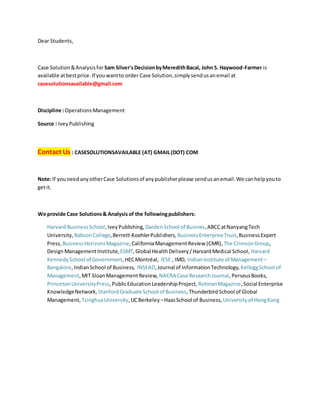Dear Students,
Case Solution&Analysisfor Sam Silver'sDecisionbyMeredithBacal, John S. Haywood-Farmer is
available atbestprice. If youwantto order Case Solution,simplysendusanemail at
casesolutionsavailable@gmail.com
Discipline :OperationsManagement
Source : IveyPublishing
Contact Us : CASESOLUTIONSAVAILABLE (AT) GMAIL(DOT) COM
Note:If youneedanyotherCase Solutionsof anypublisherplease sendusanemail.We canhelpyouto
getit.
We provide Case Solutions& Analysis of the followingpublishers:
Harvard BusinessSchool,IveyPublishing, DardenSchool of Busines,ABCCatNanyangTech
University, BabsonCollege,Berrett-KoehlerPublishers, BusinessEnterpriseTrust,BusinessExpert
Press, BusinessHorizonsMagazine,CaliforniaManagementReview (CMR), The CrimsonGroup,
DesignManagementInstitute, ESMT,Global HealthDelivery/HarvardMedical School, Harvard
KennedySchool of Government,HECMontréal, IESE , IMD, IndianInstitute of Management –
Bangalore,IndianSchool of Business, INSEAD,Journal of InformationTechnology, KelloggSchool of
Management,MIT SloanManagementReview, NACRA Case ResearchJournal,PerseusBooks,
PrincetonUniversityPress,PublicEducationLeadershipProject, RotmanMagazine,Social Enterprise
KnowledgeNetwork, StanfordGraduate School of Business,ThunderbirdSchool of Global
Management, TsinghuaUniversity,UCBerkeley –HaasSchool of Business, Universityof HongKong