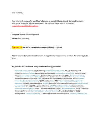 Dear Students,
Case Solution&Analysisfor Sam Silver'sDecisionbyMeredithBacal, John S. Haywood-Farmer is
available atbestprice. If youwantto order Case Solution,simplysendusanemail at
casesolutionsavailable@gmail.com
Discipline :OperationsManagement
Source : IveyPublishing
Contact Us : CASESOLUTIONSAVAILABLE (AT) GMAIL(DOT) COM
Note:If youneedanyotherCase Solutionsof anypublisherplease sendusanemail.We canhelpyouto
getit.
We provide Case Solutions& Analysis of the followingpublishers:
Harvard BusinessSchool,IveyPublishing, DardenSchool of Busines,ABCCatNanyangTech
University, BabsonCollege,Berrett-KoehlerPublishers, BusinessEnterpriseTrust,BusinessExpert
Press, BusinessHorizonsMagazine,CaliforniaManagementReview (CMR), The CrimsonGroup,
DesignManagementInstitute, ESMT,Global HealthDelivery/HarvardMedical School, Harvard
KennedySchool of Government,HECMontréal, IESE , IMD, IndianInstitute of Management –
Bangalore,IndianSchool of Business, INSEAD,Journal of InformationTechnology, KelloggSchool of
Management,MIT SloanManagementReview, NACRA Case ResearchJournal,PerseusBooks,
PrincetonUniversityPress,PublicEducationLeadershipProject, RotmanMagazine,Social Enterprise
KnowledgeNetwork, StanfordGraduate School of Business,ThunderbirdSchool of Global
Management, TsinghuaUniversity,UCBerkeley –HaasSchool of Business, Universityof HongKong
 