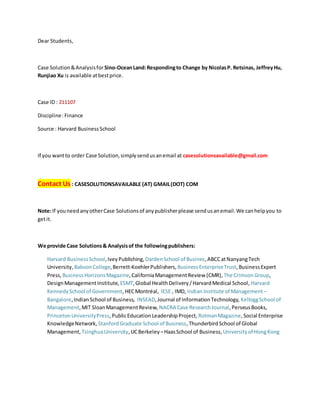 Dear Students,
Case Solution&Analysisfor Sino-OceanLand:Respondingto Change by NicolasP. Retsinas, JeffreyHu,
Runjiao Xu is available atbestprice.
Case ID : 211107
Discipline:Finance
Source : Harvard BusinessSchool
If you wantto order Case Solution,simplysendusanemail at casesolutionsavailable@gmail.com
Contact Us : CASESOLUTIONSAVAILABLE (AT) GMAIL(DOT) COM
Note:If youneedanyotherCase Solutionsof anypublisherplease sendusanemail.We canhelpyou to
getit.
We provide Case Solutions& Analysisof the followingpublishers:
Harvard BusinessSchool,IveyPublishing, DardenSchool of Busines,ABCCatNanyangTech
University, BabsonCollege,Berrett-KoehlerPublishers, BusinessEnterpriseTrust,BusinessExpert
Press, BusinessHorizonsMagazine,CaliforniaManagementReview (CMR), The CrimsonGroup,
DesignManagementInstitute, ESMT,Global HealthDelivery/HarvardMedical School, Harvard
KennedySchool of Government,HECMontréal, IESE , IMD, Indian Institute of Management –
Bangalore,IndianSchool of Business, INSEAD,Journal of InformationTechnology, KelloggSchool of
Management,MIT SloanManagementReview, NACRA Case ResearchJournal,PerseusBooks,
PrincetonUniversityPress,PublicEducation LeadershipProject, RotmanMagazine,Social Enterprise
KnowledgeNetwork, StanfordGraduate School of Business,ThunderbirdSchool of Global
Management, TsinghuaUniversity,UCBerkeley –HaasSchool of Business, Universityof HongKong
 