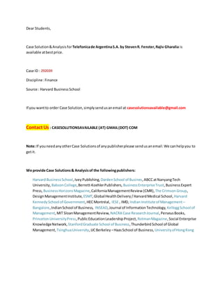 Dear Students,
Case Solution&Analysisfor Telefonicade ArgentinaS.A. by StevenR. Fenster,Rajiv Gharalia is
available atbestprice.
Case ID : 292039
Discipline:Finance
Source : Harvard BusinessSchool
If you wantto order Case Solution,simplysendusanemail at casesolutionsavailable@gmail.com
Contact Us : CASESOLUTIONSAVAILABLE (AT) GMAIL(DOT) COM
Note:If youneedanyotherCase Solutionsof anypublisherplease sendusanemail.We canhelpyou to
getit.
We provide Case Solutions& Analysisof the followingpublishers:
Harvard BusinessSchool,IveyPublishing, DardenSchool of Busines,ABCCatNanyangTech
University, BabsonCollege,Berrett-KoehlerPublishers, BusinessEnterpriseTrust,BusinessExpert
Press, BusinessHorizonsMagazine,CaliforniaManagementReview (CMR), The CrimsonGroup,
DesignManagementInstitute, ESMT,Global HealthDelivery/HarvardMedical School, Harvard
KennedySchool of Government,HECMontréal, IESE , IMD, Indian Institute of Management –
Bangalore,IndianSchool of Business, INSEAD,Journal of InformationTechnology, KelloggSchool of
Management,MIT SloanManagementReview, NACRA Case ResearchJournal,PerseusBooks,
PrincetonUniversityPress,PublicEducation LeadershipProject, RotmanMagazine,Social Enterprise
KnowledgeNetwork, StanfordGraduate School of Business,ThunderbirdSchool of Global
Management, TsinghuaUniversity,UCBerkeley –HaasSchool of Business, Universityof HongKong
 
