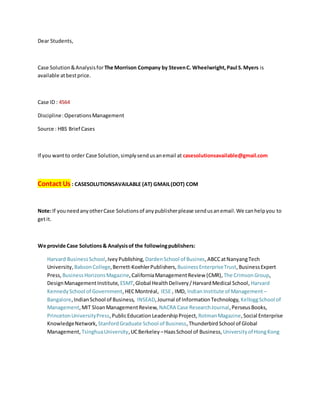 Dear Students,
Case Solution&Analysisfor The Morrison Company by StevenC. Wheelwright,Paul S.Myers is
available atbestprice.
Case ID : 4564
Discipline:OperationsManagement
Source : HBS Brief Cases
If you wantto order Case Solution,simplysendusanemail at casesolutionsavailable@gmail.com
Contact Us : CASESOLUTIONSAVAILABLE (AT) GMAIL(DOT) COM
Note:If youneedanyotherCase Solutionsof anypublisherplease sendusanemail.We canhelpyou to
getit.
We provide Case Solutions& Analysisof the followingpublishers:
Harvard BusinessSchool,IveyPublishing, DardenSchool of Busines,ABCCatNanyangTech
University, BabsonCollege,Berrett-KoehlerPublishers, BusinessEnterpriseTrust,BusinessExpert
Press, BusinessHorizonsMagazine,CaliforniaManagementReview (CMR), The CrimsonGroup,
DesignManagementInstitute, ESMT,Global HealthDelivery/HarvardMedical School, Harvard
KennedySchool of Government,HECMontréal, IESE , IMD, Indian Institute of Management –
Bangalore,IndianSchool of Business, INSEAD,Journal of InformationTechnology, KelloggSchool of
Management,MIT SloanManagementReview, NACRA Case ResearchJournal,PerseusBooks,
PrincetonUniversityPress,PublicEducation LeadershipProject, RotmanMagazine,Social Enterprise
KnowledgeNetwork, StanfordGraduate School of Business,ThunderbirdSchool of Global
Management, TsinghuaUniversity,UCBerkeley –HaasSchool of Business, Universityof HongKong
 