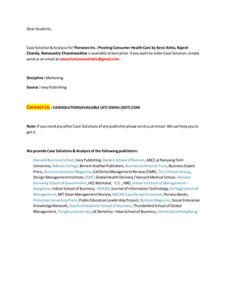 Dear Students,
Case Solution&Analysisfor TheranosInc.: PivotingConsumer HealthCare by Kersi Antia, Rajesh
Chandy, Ramasastry Chandrasekhar isavailable atbestprice. If youwant to orderCase Solution,simply
sendus an email at casesolutionsavailable@gmail.com
Discipline :Marketing
Source : IveyPublishing
Contact Us : CASESOLUTIONSAVAILABLE (AT) GMAIL(DOT) COM
Note:If youneedanyotherCase Solutionsof anypublisherplease sendusanemail.We canhelpyouto
getit.
We provide Case Solutions& Analysisof the followingpublishers:
Harvard BusinessSchool,IveyPublishing, DardenSchool of Busines,ABCCatNanyangTech
University, BabsonCollege,Berrett-KoehlerPublishers, BusinessEnterpriseTrust,BusinessExpert
Press, BusinessHorizonsMagazine,CaliforniaManagementReview (CMR), The CrimsonGroup,
DesignManagementInstitute, ESMT,Global HealthDelivery/HarvardMedical School, Harvard
KennedySchool of Government,HECMontréal, IESE , IMD, IndianInstitute of Management–
Bangalore,IndianSchool of Business, INSEAD,Journal of InformationTechnology, KelloggSchool of
Management,MIT SloanManagementReview, NACRA Case ResearchJournal,PerseusBooks,
PrincetonUniversityPress,PublicEducationLeadershipProject, RotmanMagazine,Social Enterprise
KnowledgeNetwork, StanfordGraduate School of Business,ThunderbirdSchool of Global
Management, TsinghuaUniversity,UCBerkeley –HaasSchool of Business, Universityof HongKong
 