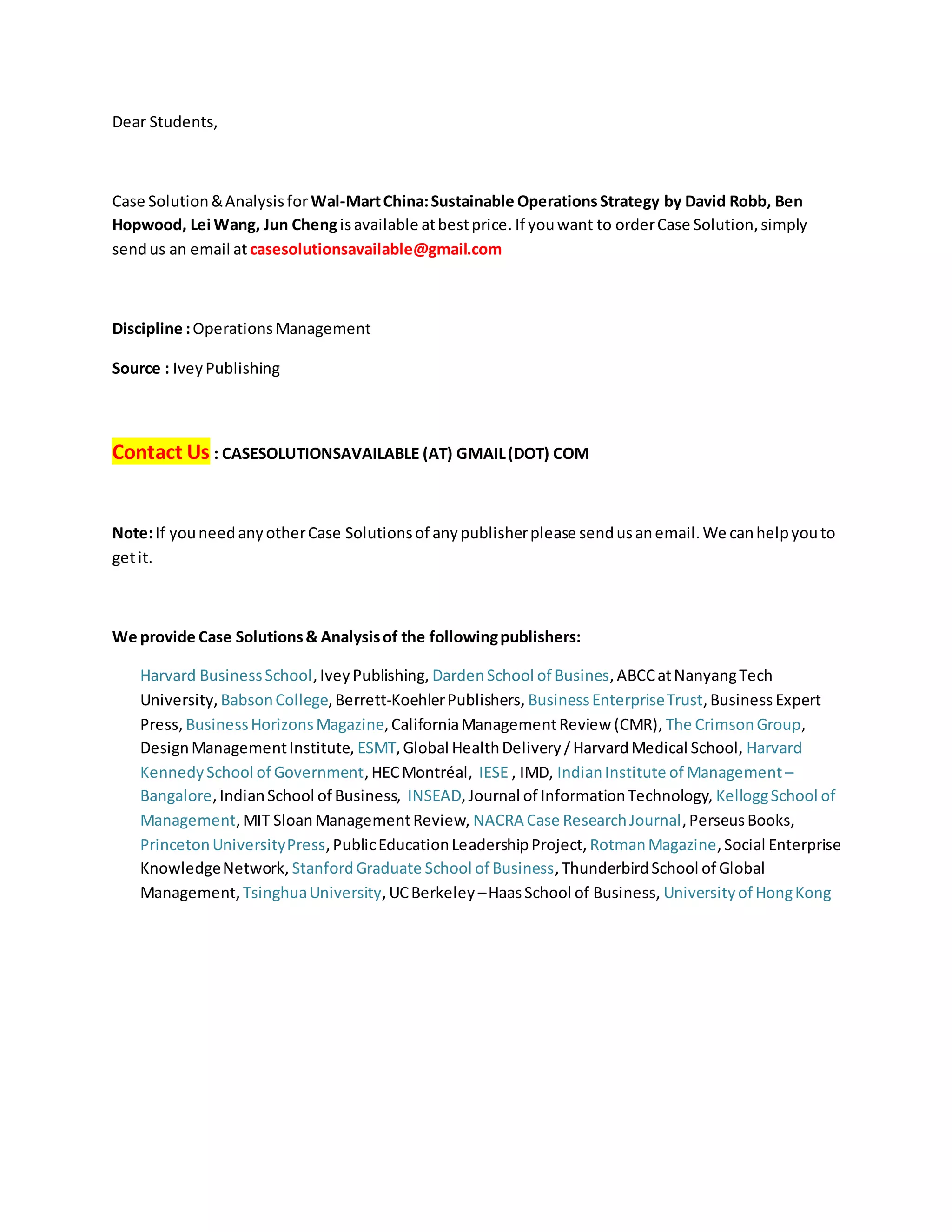 Dear Students,
Case Solution&Analysisfor Wal-MartChina:Sustainable OperationsStrategy by David Robb, Ben
Hopwood, Lei Wang, Jun Chengisavailable atbestprice. If youwant to orderCase Solution,simply
sendus an email at casesolutionsavailable@gmail.com
Discipline :OperationsManagement
Source : IveyPublishing
Contact Us : CASESOLUTIONSAVAILABLE (AT) GMAIL(DOT) COM
Note:If youneedanyotherCase Solutionsof anypublisherplease sendusanemail.We canhelpyouto
getit.
We provide Case Solutions& Analysisof the followingpublishers:
Harvard BusinessSchool,IveyPublishing, DardenSchool of Busines,ABCCatNanyangTech
University, BabsonCollege,Berrett-KoehlerPublishers, BusinessEnterpriseTrust,Business Expert
Press, BusinessHorizonsMagazine,CaliforniaManagementReview (CMR), The CrimsonGroup,
DesignManagementInstitute, ESMT,Global HealthDelivery/HarvardMedical School, Harvard
KennedySchool of Government,HECMontréal, IESE , IMD, IndianInstitute of Management –
Bangalore,IndianSchool of Business, INSEAD,Journal of InformationTechnology, KelloggSchool of
Management,MIT SloanManagementReview, NACRA Case ResearchJournal,PerseusBooks,
PrincetonUniversityPress,PublicEducationLeadershipProject, RotmanMagazine,Social Enterprise
KnowledgeNetwork, StanfordGraduate School of Business,ThunderbirdSchool of Global
Management, TsinghuaUniversity,UCBerkeley –HaasSchool of Business, Universityof HongKong