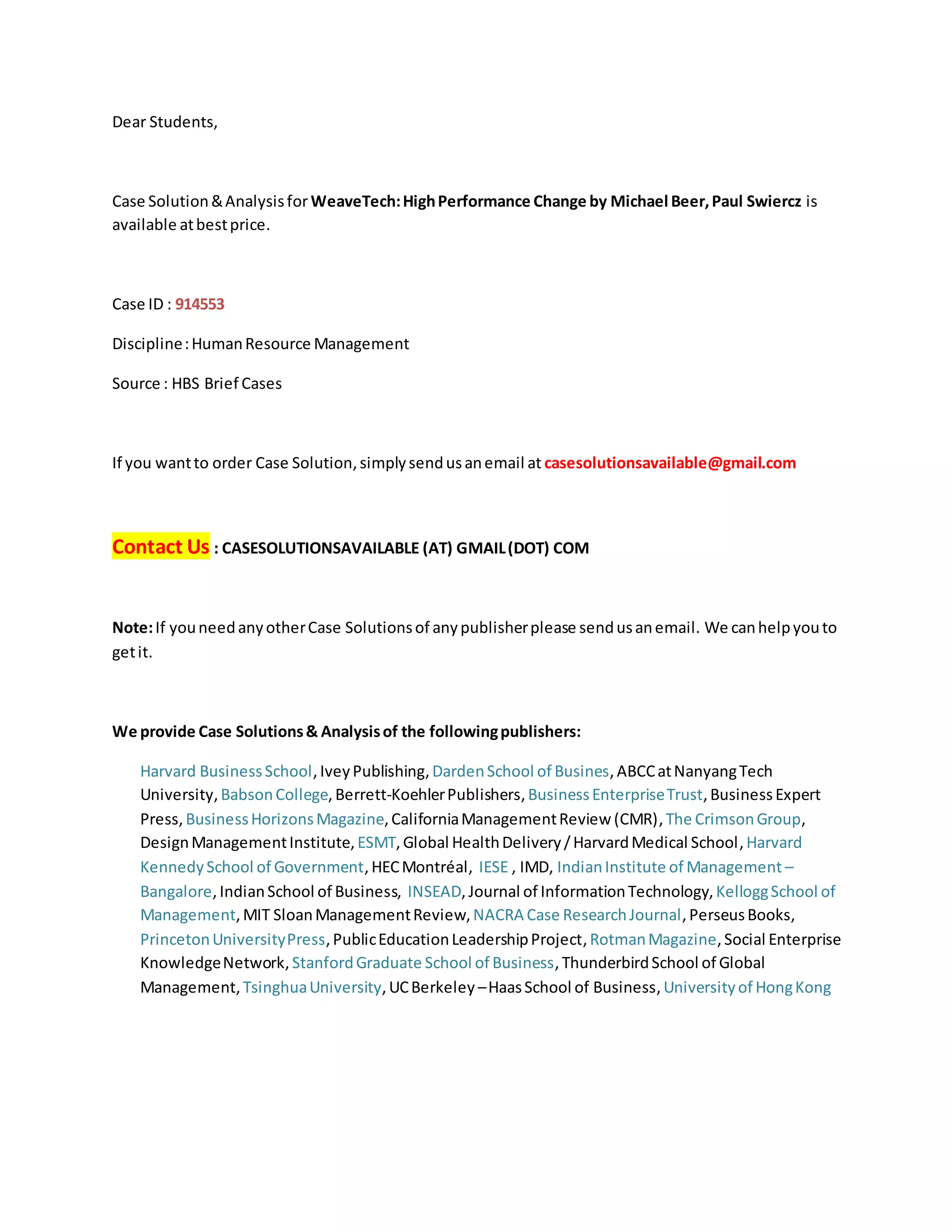 Dear Students,
Case Solution&Analysisfor WeaveTech:HighPerformance Change by Michael Beer,Paul Swiercz is
available atbestprice.
Case ID : 914553
Discipline:HumanResource Management
Source : HBS Brief Cases
If you wantto order Case Solution,simplysendusanemail at casesolutionsavailable@gmail.com
Contact Us : CASESOLUTIONSAVAILABLE (AT) GMAIL(DOT) COM
Note:If youneedanyotherCase Solutionsof anypublisherplease sendusanemail. We canhelpyouto
getit.
We provide Case Solutions& Analysisof the followingpublishers:
Harvard BusinessSchool,IveyPublishing, DardenSchool of Busines,ABCCatNanyangTech
University,BabsonCollege, Berrett-KoehlerPublishers, BusinessEnterpriseTrust,BusinessExpert
Press,BusinessHorizonsMagazine,CaliforniaManagementReview (CMR),The CrimsonGroup,
DesignManagementInstitute,ESMT, Global HealthDelivery/HarvardMedical School,Harvard
KennedySchool of Government, HECMontréal, IESE , IMD, IndianInstitute of Management –
Bangalore,IndianSchool of Business, INSEAD, Journal of InformationTechnology,KelloggSchool of
Management, MIT SloanManagementReview,NACRA Case ResearchJournal, PerseusBooks,
PrincetonUniversityPress,PublicEducationLeadershipProject,RotmanMagazine, Social Enterprise
KnowledgeNetwork,StanfordGraduate School of Business, ThunderbirdSchool of Global
Management, TsinghuaUniversity,UCBerkeley –HaasSchool of Business,Universityof HongKong