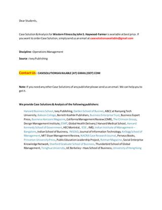 Dear Students,
Case Solution&Analysisfor WesternFitnessbyJohnS. Haywood-Farmer isavailable atbestprice. If
youwant to orderCase Solution,simplysendusanemail at casesolutionsavailable@gmail.com
Discipline :OperationsManagement
Source : IveyPublishing
Contact Us : CASESOLUTIONSAVAILABLE (AT) GMAIL(DOT) COM
Note:If youneedanyotherCase Solutionsof anypublisherplease sendusanemail.We canhelpyouto
getit.
We provide Case Solutions& Analysisof the followingpublishers:
Harvard BusinessSchool,IveyPublishing, DardenSchool of Busines,ABCCatNanyangTech
University, BabsonCollege,Berrett-KoehlerPublishers, BusinessEnterpriseTrust,BusinessExpert
Press, BusinessHorizonsMagazine,CaliforniaManagementReview (CMR),The CrimsonGroup,
DesignManagementInstitute, ESMT,Global HealthDelivery/HarvardMedical School, Harvard
KennedySchool of Government,HECMontréal, IESE , IMD, IndianInstitute of Management –
Bangalore,IndianSchool of Business, INSEAD,Journal of InformationTechnology, KelloggSchool of
Management,MIT SloanManagementReview, NACRA Case ResearchJournal,PerseusBooks,
PrincetonUniversityPress,PublicEducationLeadershipProject, RotmanMagazine,Social Enterprise
KnowledgeNetwork, StanfordGraduate School of Business,ThunderbirdSchool of Global
Management, TsinghuaUniversity,UCBerkeley –HaasSchool of Business, Universityof HongKong
 