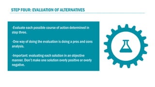 -Evaluate each possible course of action determined in
step three.
-One way of doing the evaluation is doing a pros and cons
analysis.
-Important: evaluating each solution in an objective
manner. Don’t make one solution overly positive or overly
negative.
-Make sure that the solution you are giving is
implementable and relevant.
STEP FOUR: EVALUATION OF ALTERNATIVES
 