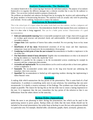 Analysis Frameworks: The Hardest Hit
An analysis framework is the connecting logic between the individual analyses. The purpose of an analysis
framework is to organize the different messages into a coherent storyline that is easy for the audience to
follow. You can review textbook models to prepare a framework.
The problems are identified and solutions developed best by leveraging the intuition and understanding of
the group members in brainstorming discussion. The analytical tools are actually only tools for presenting
your rationale. Devise a unifying framework to connect the analyses.
Conclusions & Recommendations
This is the critical part of a report where the author looks back over the evidence, reaches a judgment and
looks forward to the recommendations. Recommendations should be kept separate from your conclusions so
that it is clear what is being suggested. This can be a bullet point section. Characteristics of a good
recommendation:
 Solid and understandable reasoning Facts or reasonable assumptions used. A logic chain with no gaps and
no overlaps, good structure and presented clearly and understandably. All recommended actions are
traceable to analysis.
 Compact form Little repetition of known facts unless reworked. No over-proving, focus on key issues
only.
 Identification of all key issues Demonstrated awareness of all key issues and their importance,
unimportant issues not focused onin the recommendation (focus group).
 Considering in which point of time the case is situated Recommendation is feasible to implement in the
era of the case.
 One final solution instead of many alternatives Tangible clear recommendation on what to do instead of
leaving the solution at a “maybe this, maybe that” level.
 Feasible It is possible for the company to do the recommended actions considering for example its
resources and time compression diseconomies.
 Actionable and implementable The recommendation can be acted on and provides at least some guidance
on how to implement it.
 Sustainable The recommended actions make sense in the long term beyond just addressing the
immediate short term concerns.
 Quantified The recommendation is backed up with supporting numbers showing that implementing it
makes financial sense.
Synthesis
A ending slide which summarizes the key points of the presentation. This is some kind of a final
visualization. A synthesis is something rarely seen in case solutions, but something that one juror
recommends. It is ideally a creative summary of the findings. The synthesis was visual and kept as
simple as possible. The reason for having this as the last slide was to create a lasting impression to
the jury. It is important that the jury remembers the key points of the solution so that it can
differentiate from the others shown on the same day.
Backup Slides (Appendices)
Slides the team is not planning to show during the presentation, but which can be used in the
questioning session to prove points. Backup slides are slides that the team thinks should not be
included in the actual presentation, but rather kept as backup in case the jury asks questions related
to a particular area. For example, detailed table, calculations, graphs, charts, acronyms, glossary etc.
 