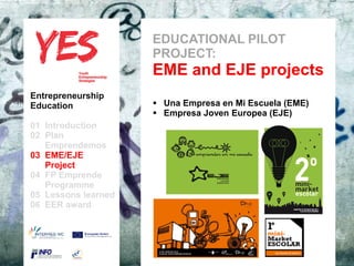 EDUCATIONAL PILOT
                               PROJECT:
                               EME and EJE projects
Entrepreneurship
Education                       Una Empresa en Mi Escuela (EME)
                                Empresa Joven Europea (EJE)
01 Introduction
02 Plan
   Emprendemos
03 EME/EJE para modificar el estilo de subtítulo del patrón
      Haga clic
   Project
04 FP Emprende
   Programme
05 Lessons learned
06 EER award
 