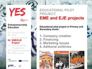 EDUCATIONAL PILOT
                          PROJECT:
                          EME and EJE projects
Entrepreneurship
Education                 Educational pilot project in Primary and
                          Secondary levels:
01 Introduction
02 Plan
   Emprendemos            a 1. Company creation
03 EME/EJE para modificar el 2. Financing patrón
      Haga clic              estilo de subtítulo del
   Project                   3. Marketing issues
04 FP Emprende
   Programme                 4. Aditional actitivies
05 Lessons learned
06 EER award
 