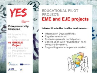 EDUCATIONAL PILOT
                            PROJECT:
                            EME and EJE projects
Entrepreneurship
Education                   Intervention in the familiar environment:

01 Introduction               Information Days (AMPAS).
02 Plan                       Regular newsletter.
   Emprendemos            a  Business parents participation.
03 EME/EJE para modificar el  Contribution with "own funds" mini-
      Haga clic              estilo de subtítulo del patrón
   Project                      company investors.
04 FP Emprende                Supporting mini-companies market.
   Programme
05 Lessons learned
06 EER award
 
