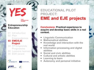 EDUCATIONAL PILOT
                            PROJECT:
                            EME and EJE projects
Entrepreneurship
Education                   Conclusions: Practical experience to
                            acquire and develop basic skills in a real
01 Introduction             context.
02 Plan
   Emprendemos            a  Linguistic Communication
03 EME/EJE para modificar el  Mathematicaldel patrón
      Haga clic              estilo de subtítulo
                                                 abilities
   Project                    Knowledge and interaction with the
04 FP Emprende                  real world
   Programme                  Information processing and digital
05 Lessons learned              abilities
06 EER award                  Social and civic abilities
                              Cultural and artistic abilities
                              Learning to learn
                              Autonomy and personal initiative
 