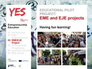 EDUCATIONAL PILOT
                               PROJECT:
                               EME and EJE projects
Entrepreneurship
Education                      Having fun learning!
01 Introduction
02 Plan
   Emprendemos            a
03 EME/EJE para modificar el estilo de subtítulo del patrón
      Haga clic
   Project
04 FP Emprende
   Programme
05 Lessons learned
06 EER award
 