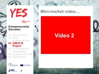 Mini-market video…


  Entrepreneurship
  Education

  01 Introduction
  02 Plan                                    Video 2
     Emprendemos
  03 EME/EJE para modificar el estilo de subtítulo del patrón
        Haga clic
     Project
  04 FP Emprende
     Programme
  05 Lessons learned
  06 EER award




27/05/10
 