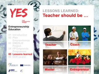 LESSONS LEARNED:
                              Teacher should be …

Entrepreneurship
Education

01 Introduction
02 Plan
   Emprendemos            a
03 EME/EJE para modificar el estilo de subtítulo del patrón
      Haga clic
   Project                     Teacher                    Coach
04 FP Emprende
   Programme
05 Lessons learned
06 EER award




                                Master                Entrepreneur
 