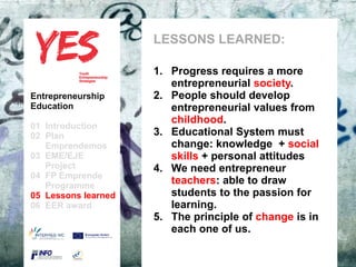 LESSONS LEARNED:

                             1. Progress requires a more
                                   entrepreneurial society.
Entrepreneurship             2. People should develop
Education                          entrepreneurial values ​from
                                   childhood.
01 Introduction
02 Plan                      3. Educational System must
   Emprendemos            a        change: knowledge + social
03 EME/EJE para modificar el estilo de subtítulo del patrón attitudes
      Haga clic                    skills + personal
   Project                   4. We need entrepreneur
04 FP Emprende
   Programme
                                   teachers: able to draw
05 Lessons learned                 students to the passion for
06 EER award                       learning.
                             5. The principle of change is in
                                   each one of us.
 