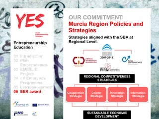 OUR COMMITMENT:
                                 Murcia Region Policies and
                                 Strategies
                                 Strategies aligned with the SBA at
Entrepreneurship                 Regional Level.
Education

01 Introduction                                   2007-2013
02 Plan
   Emprendemos            a
03 EME/EJE para modificar el estilo de subtítulo del patrón
      Haga clic
   Project
                                       REGIONAL COMPETITIVENESS
04 FP Emprende                                  STRATEGIES
   Programme
05 Lessons learned
06 EER award                Cooperation     Cluster      Innovation Internation.
                                 Strategie    Strategie   Strategie    Strategie




                                             SUSTAINABLE ECONOMIC
                                                 DEVELOPMENT
 